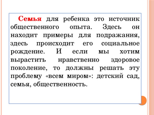 Семья для ребенка это источник общественного опыта. Здесь он находит примеры для подражания, здесь происходит его социальное рождение. И если мы хотим вырастить нравственно здоровое поколение, то должны решать эту проблему «всем миром»: детский сад, семья, общественность.