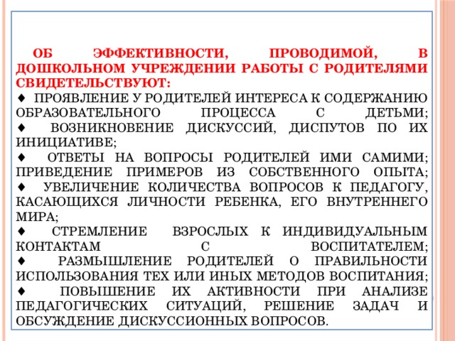 Об эффективности, проводимой, в дошкольном учреждении работы с родителями свидетельствуют:  ♦ проявление у родителей интереса к содержанию образовательного процесса с детьми;  ♦ возникновение дискуссий, диспутов по их инициативе;  ♦ ответы на вопросы родителей ими самими; приведение примеров из собственного опыта;  ♦ увеличение количества вопросов к педагогу, касающихся личности ребенка, его внутреннего мира;  ♦ стремление взрослых к индивидуальным контактам с воспитателем;  ♦ размышление родителей о правильности использования тех или иных методов воспитания;  ♦ повышение их активности при анализе педагогических ситуаций, решение задач и обсуждение дискуссионных вопросов.