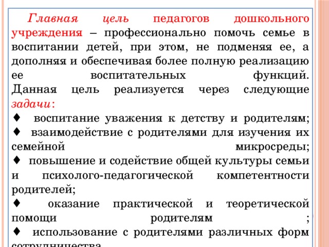 Главная цель педагогов дошкольного учреждения – профессионально помочь семье в воспитании детей, при этом, не подменяя ее, а дополняя и обеспечивая более полную реализацию ее воспитательных функций.  Данная цель реализуется через следующие задачи :  ♦ воспитание уважения к детству и родителям;  ♦ взаимодействие с родителями для изучения их семейной микросреды;  ♦ повышение и содействие общей культуры семьи и психолого-педагогической компетентности родителей;  ♦ оказание практической и теоретической помощи родителям ;  ♦ использование с родителями различных форм сотрудничества.