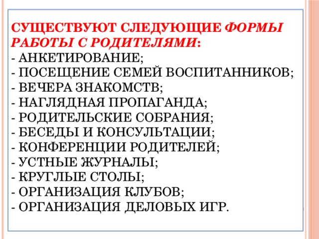 Существуют следующие формы работы с родителями :  - анкетирование;  - посещение семей воспитанников;  - вечера знакомств;  - наглядная пропаганда;  - родительские собрания;  - беседы и консультации;  - конференции родителей;  - устные журналы;  - круглые столы;  - организация клубов;  - организация деловых игр.