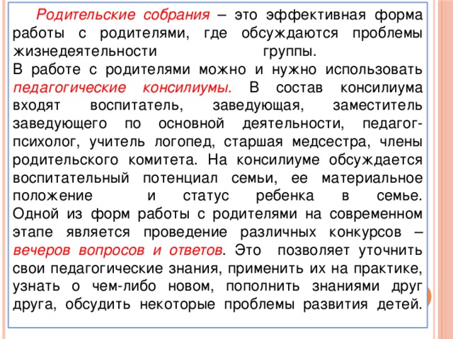 Родительские собрания  – это эффективная форма работы с родителями, где обсуждаются проблемы жизнедеятельности группы.  В работе с родителями можно и нужно использовать педагогические консилиумы . В состав консилиума входят воспитатель, заведующая, заместитель заведующего по основной деятельности, педагог-психолог, учитель логопед, старшая медсестра, члены родительского комитета. На консилиуме обсуждается воспитательный потенциал семьи, ее материальное положение и статус ребенка в семье.  Одной из форм работы с родителями на современном этапе является проведение различных конкурсов – вечеров вопросов и ответов . Это позволяет уточнить свои педагогические знания, применить их на практике, узнать о чем-либо новом, пополнить знаниями друг друга, обсудить некоторые проблемы развития детей.