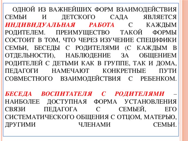 Одной из важнейших форм взаимодействия семьи и детского сада является индивидуальная работа  с каждым родителем. Преимущество такой формы состоит в том, что через изучение специфики семьи, беседы с родителями (с каждым в отдельности), наблюдение за общением родителей с детьми как в группе, так и дома, педагоги намечают конкретные пути совместного взаимодействия с ребенком.   Беседа воспитателя с родителями  – наиболее доступная форма установления связи педагога с семьей, его систематического общения с отцом, матерью, другими членами семьи.