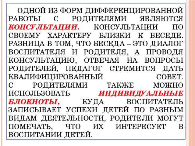 Одной из форм дифференцированной работы с родителями являются консультации . Консультации по своему характеру близки к беседе. Разница в том, что беседа – это диалог воспитателя и родителя, а проводя консультацию, отвечая на вопросы родителей, педагог стремится дать квалифицированный совет.  С родителями также можно использовать индивидуальные блокноты , куда воспитатель записывает успехи детей по разным видам деятельности, родители могут помечать, что их интересует в воспитании детей.