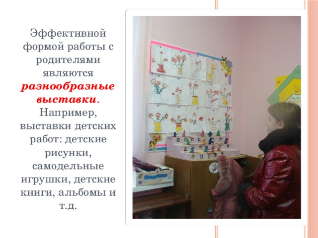 Эффективной формой работы с родителями являются разнообразные выставки . Например, выставки детских работ: детские рисунки, самодельные игрушки, детские книги, альбомы и т.д.