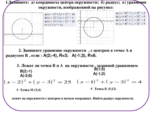 1.Запишите: а) координаты центра окружности; б) радиус; в) уравнение окружности, изображенной на рисунке: а)  ; б)  ; в)  ; г) ; а)  ; б)  в)  ; г) ;  2. Запишите уравнение окружности , с центром в точке А и радиусом R , если : А(2;-4), R=3; А(-1;3), R=6.  3. Лежат ли точки В и А на окружности , заданной уравнением  В(1;5) А(-1;2) В(2;-1) А(-2;6) Точка К (5;12) 4. Точка М (3;4) 4. лежит на окружности с центром в начале координат. Найти радиус окружности.