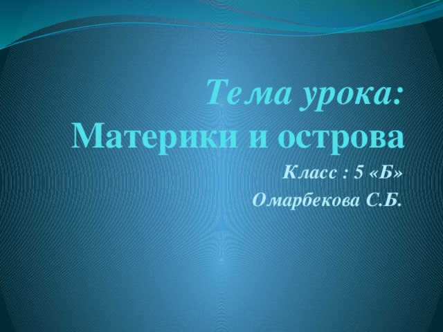 Тема урока:  Материки и острова Класс : 5 «Б» Омарбекова С.Б.