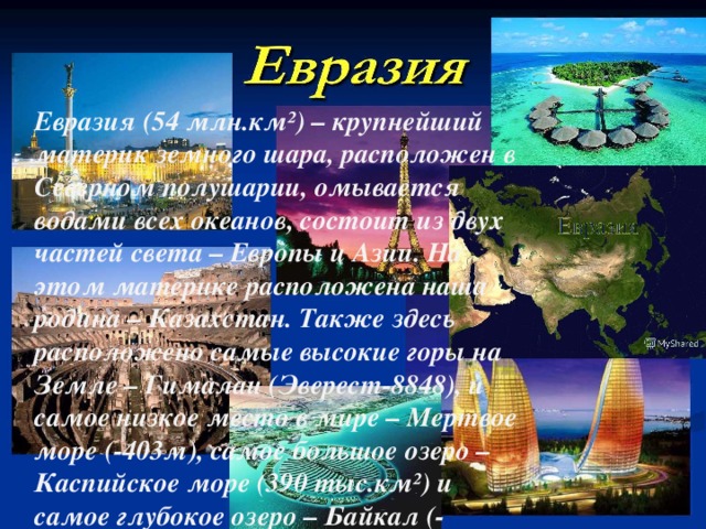 Евразия (54 млн.км²) – крупнейший материк земного шара, расположен в Северном полушарии, омывается водами всех океанов, состоит из двух частей света – Европы и Азии. На этом материке расположена наша родина – Казахстан. Также здесь расположено самые высокие горы на Земле – Гималаи (Эверест-8848), и самое низкое место в мире – Мертвое море (-403м), самое большое озеро – Каспийское море (390 тыс.км²) и самое глубокое озеро – Байкал (-1620м).