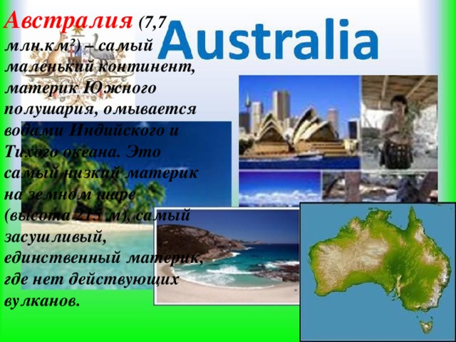 Австралия (7,7 млн.км²) – самый маленький континент, материк Южного полушария, омывается водами Индийского и Тихого океана. Это самый низкий материк на земном шаре (высота 215 м), самый засушливый, единственный материк, где нет действующих вулканов.