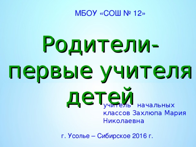 МБОУ «СОШ № 12» Родители-первые учителя детей учитель начальных классов Захлюпа Мария Николаевна г. Усолье – Сибирское 2016 г.