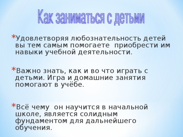 Удовлетворяя любознательность детей вы тем самым помогаете приобрести им навыки учебной деятельности. Важно знать, как и во что играть с детьми. Игра и домашние занятия помогают в учёбе.  Всё чему он научится в начальной школе, является солидным фундаментом для дальнейшего обучения.