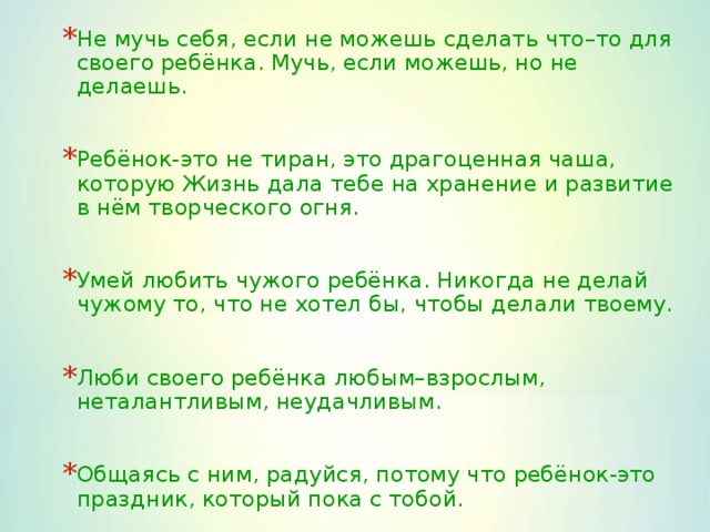 Не мучь себя, если не можешь сделать что–то для своего ребёнка. Мучь, если можешь, но не делаешь.  Ребёнок-это не тиран, это драгоценная чаша, которую Жизнь дала тебе на хранение и развитие в нём творческого огня.  Умей любить чужого ребёнка. Никогда не делай чужому то, что не хотел бы, чтобы делали твоему.  Люби своего ребёнка любым–взрослым, неталантливым, неудачливым.  Общаясь с ним, радуйся, потому что ребёнок-это праздник, который пока с тобой.