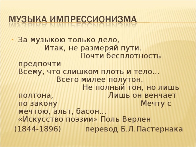 За музыкою только дело, Итак, не размеряй пути. Почти бесплотность предпочти Всему, что слишком плоть и тело… Всего милее полутон. Не полный тон, но лишь полтона, Лишь он венчает по закону Мечту с мечтою, альт, басон… «Искусство поэзии» Поль Верлен