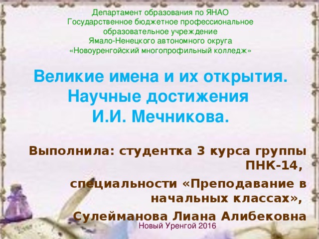 Департамент образования по ЯНАО Государственное бюджетное профессиональное  образовательное учреждение Ямало-Ненецкого автономного округа  «Новоуренгойский многопрофильный колледж» Великие имена и их открытия. Научные достижения  И.И. Мечникова. Выполнила: студентка 3 курса группы ПНК-14, специальности «Преподавание в начальных классах», Сулейманова Лиана Алибековна  Новый Уренгой 2016