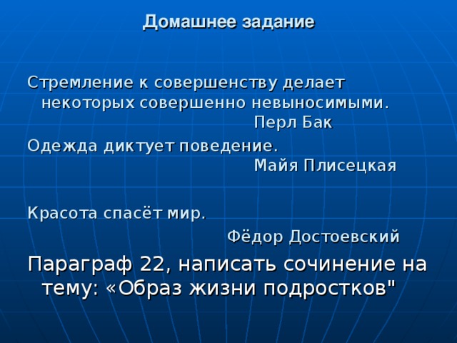 Домашнее задание Стремление к совершенству делает некоторых совершенно невыносимыми.        Перл Бак Одежда диктует поведение.      Майя Плисецкая Красота спасёт мир.  Фёдор Достоевский Параграф 22, написать сочинение на тему: «Образ жизни подростков