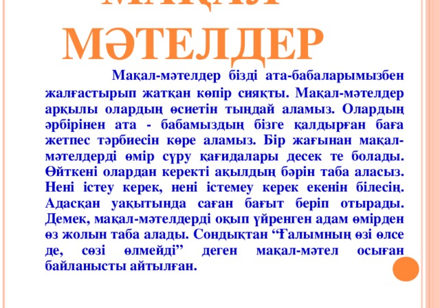 МАҚАЛ-МӘТЕЛДЕР   Мақал-мәтелдер бізді ата-бабаларымызбен жалғастырып жатқан көпір сияқты. Мақал-мәтелдер арқылы олардың өсиетін тыңдай аламыз. Олардың әрбірінен ата - бабамыздың бізге қалдырған баға жетпес тәрбиесін көре аламыз. Бір жағынан мақал-мәтелдерді өмір сүру қағидалары десек те болады. Өйткені олардан керекті ақылдың бәрін таба аласыз. Нені істеу керек, нені істемеу керек екенін білесің. Адасқан уақытында саған бағыт беріп отырады. Демек, мақал-мәтелдерді оқып үйренген адам өмірден өз жолын таба алады. Сондықтан “Ғалымның өзі өлсе де, сөзі өлмейді” деген мақал-мәтел осыған байланысты айтылған.