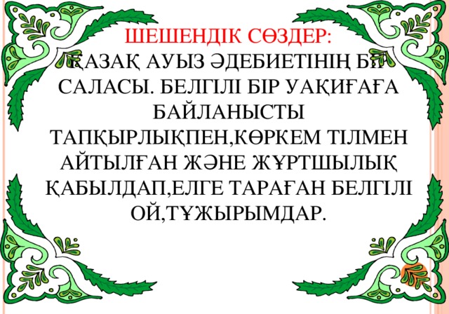 ШЕШЕНДІК СӨЗДЕР:  ҚАЗАҚ АУЫЗ ӘДЕБИЕТІНІҢ БІР САЛАСЫ. БЕЛГІЛІ БІР УАҚИҒАҒА БАЙЛАНЫСТЫ ТАПҚЫРЛЫҚПЕН,КӨРКЕМ ТІЛМЕН АЙТЫЛҒАН ЖӘНЕ ЖҰРТШЫЛЫҚ ҚАБЫЛДАП,ЕЛГЕ ТАРАҒАН БЕЛГІЛІ ОЙ,ТҰЖЫРЫМДАР.