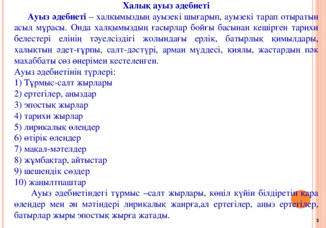 Халық ауыз әдебиеті  Ауыз әдебиеті – халқымыздың ауызекі шығарып, ауызекі тарап отыратын асыл мұрасы. Онда халқымыздың ғасырлар бойғы басынан кешірген тарихи белестері елінің тәуелсіздігі жолындағы ерлік, батырлық қимылдары, халықтың әдет-ғұрпы, салт-дәстүрі, арман мүддесі, қиялы, жастардың пәк махаббаты сөз өнерімен кестеленген. Ауыз әдебиетінің түрлері: 1) Тұрмыс-салт жырлары 2) ертегілер, аңыздар 3) эпостық жырлар 4) тарихи жырлар 5) лирикалық өлеңдер 6) өтірік өлеңдер 7) мақал-мәтелдер 8) жұмбақтар, айтыстар 9) шешендік сөздер 10) жаңылтпаштар  Ауыз әдебиетіндегі тұрмыс –салт жырлары, көңіл күйін білдіретін қара өлеңдер мен ән мәтіндері лирикалық жанрға,ал ертегілер, аңыз ертегілер, батырлар жыры эпостық жырға жатады. 3