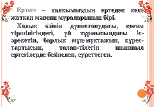 Ертегі – халқымыздың ертеден келе жатқан мәдени мұраларының бірі. Халық өзінің дүниетанудағы, қоғам тіршілігіндегі, үй тұрмысындағы іс-әрекетін, барлық мұң-мұқтажын, күрес-тартысын, талап-тілегін шыншыл ертегілерде бейнелеп, суреттеген.