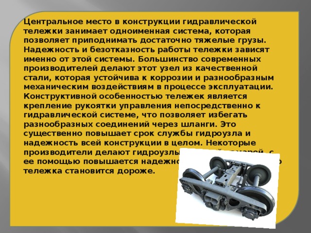 Центральное место в конструкции гидравлической тележки занимает одноименная система, которая позволяет приподнимать достаточно тяжелые грузы. Надежность и безотказность работы тележки зависят именно от этой системы. Большинство современных производителей делают этот узел из качественной стали, которая устойчива к коррозии и разнообразным механическим воздействиям в процессе эксплуатации. Конструктивной особенностью тележек является крепление рукоятки управления непосредственно к гидравлической системе, что позволяет избегать разнообразных соединений через шланги. Это существенно повышает срок службы гидроузла и надежность всей конструкции в целом. Некоторые производители делают гидроузлы с второй камерой, с ее помощью повышается надежность и срок службы, но тележка становится дороже.