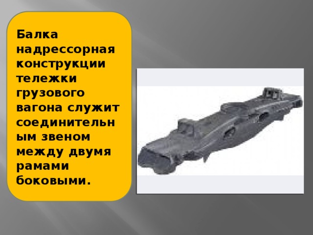 Балка надрессорная конструкции тележки грузового вагона служит соединительным звеном между двумя рамами боковыми.