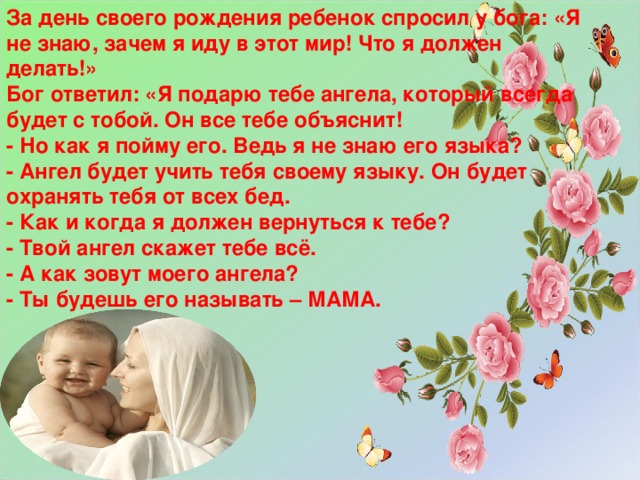 За день своего рождения ребенок спросил у бога: «Я не знаю, зачем я иду в этот мир! Что я должен делать!» Бог ответил: «Я подарю тебе ангела, который всегда будет с тобой. Он все тебе объяснит! - Но как я пойму его. Ведь я не знаю его языка? - Ангел будет учить тебя своему языку. Он будет охранять тебя от всех бед. - Как и когда я должен вернуться к тебе? - Твой ангел скажет тебе всё. - А как зовут моего ангела? - Ты будешь его называть – МАМА.