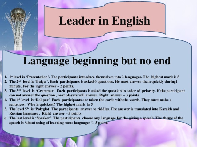 Leader in English  Language beginning but no end  1 st level is ‘Presentation’. The participants introduce themselves into 3 languages. The highest mark is 5 The 2 nd level is ‘Baiga ’. Each participants is asked 6 questions. He must answer them quickly during1 minute. For the right answer – 2 points. The 3 rd level is ‘Grammar’ Each participants is asked the question in order of priority. If the participant can not answer the question , next players will answer. Right answer – 3 points The 4 th level is ‘Kokpar’ Each participants are taken the cards with the words. They must make a sentences . Who is quickest? The highest mark is 5 The level 5 th is ‘Polyglot’ The participants answer to riddles. The answer is translated into Kazakh and Russian language . Right answer – 5 points The last level is ‘Speaker’. The participants choose any language for the giving a speech. The theme of the speech is ‘about using of learning some languages ’. 5 points
