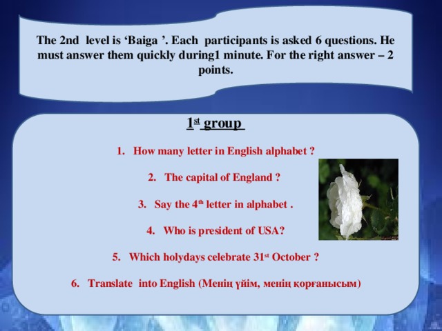 The 2nd level is ‘Baiga ’. Each participants is asked 6 questions. He must answer them quickly during1 minute. For the right answer – 2 points. 1 st group  How many letter in English alphabet ?  The capital of England ?  Say the 4 th letter in alphabet .  Who is president of USA?  Which holydays celebrate 31 st October ?  Translate into English (Менің үйім, менің қорғанысым)