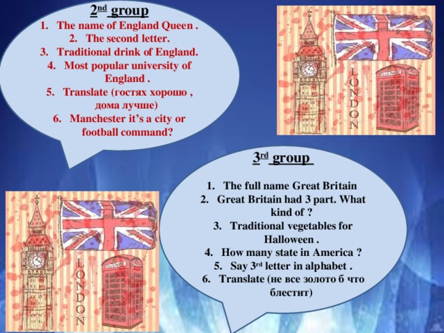 2 nd group The name of England Queen . The second letter. Traditional drink of England. Most popular university of England . Translate (гостях хорошо , дома лучше) Manchester it’s a city or football command?   3 rd group The full name Great Britain Great Britain had 3 part. What kind of ? Traditional vegetables for Halloween . How many state in America ? Say 3 rd letter in alphabet . Translate (не все золото б что блестит)