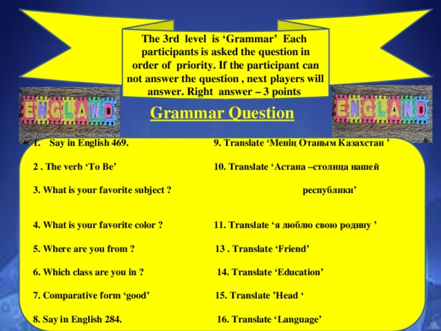 The 3rd level is ‘Grammar’ Each participants is asked the question in order of priority. If the participant can not answer the question , next players will answer. Right answer – 3 points Grammar Question  Say in English 469. 9. Translate ‘Менің Отаным Казахстан ’  2 . The verb ‘To Be’ 10. Translate ‘Астана –столица нашей  3. What is your favorite subject ? республики’  4. What is your favorite color ? 11. Translate ‘я люблю свою родину ’  5. Where are you from ? 13 . Translate ‘Friend’  6. Which class are you in ? 14. Translate ‘Education’  7. Comparative form ‘good’ 15. Translate ’Head ‘  8. Say in English 284. 16. Translate ‘Language’