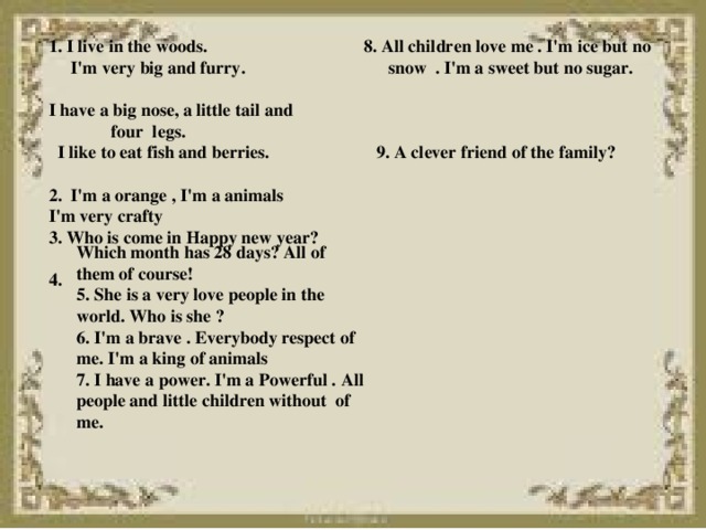 1. I live in the woods. 8. All children love me . I'm ice but no  I'm very big and furry. snow . I'm a sweet but no sugar. I have a big nose, a little tail and  four legs.  I like to eat fish and berries. 9. A clever friend of the family?  2. I'm a orange , I'm a animals I'm very crafty 3. Who is come in Happy new year?  4.  Which month has 28 days? All of them of course! 5. She is a very love people in the world. Who is she ? 6. I'm a brave . Everybody respect of me. I'm a king of animals 7. I have a power. I'm a Powerful . All people and little children without of me.